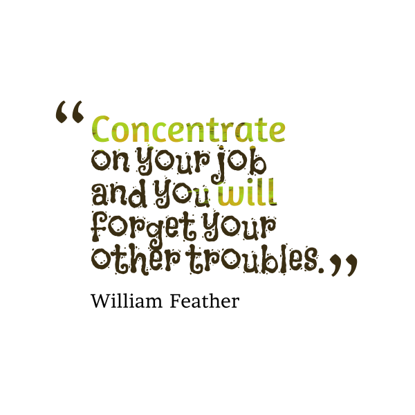 Concentrate on your job and you will forget your other troubles. William Feather