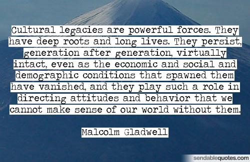 Cultural legacies are powerful forces. They have deep roots and long lives. They persist, generation after generation, virtually intact, even as ... Malcolm Gladwell