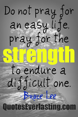 Do not pray for an easy life, pray for the strength to endure a difficult one. Bruce Lee