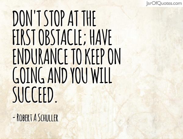 Don't stop at the first obstacle; have endurance to keep on going and you will succeed. Robert A. Schuller