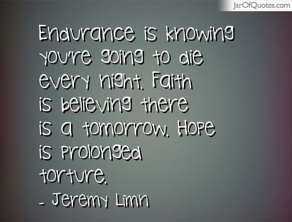 Endurance is knowing you're going to die every night. Faith is believing there is a tomorrow. Hope is prolonged torture. Jeremy Limn