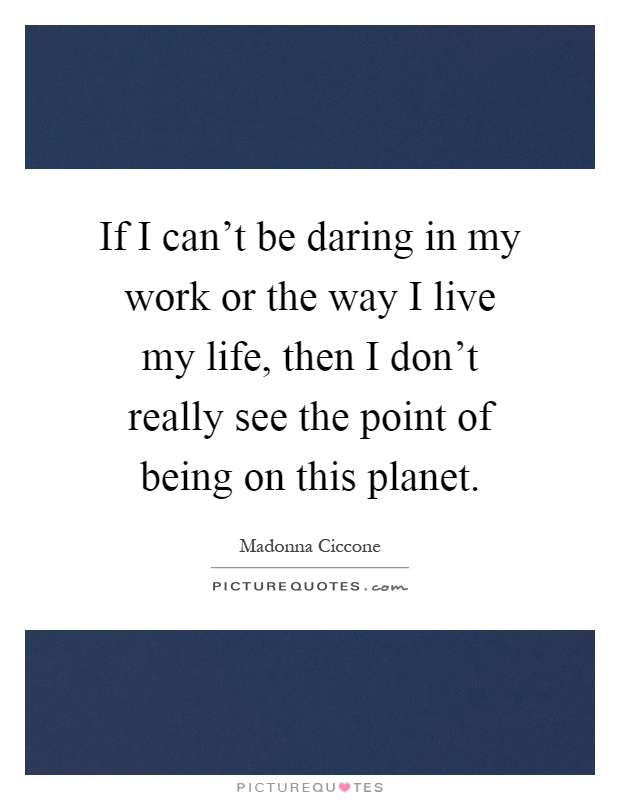 If I can't be daring in my work or the way I live my life, then I don't really see the point of being on this planet. Madonna Ciccone