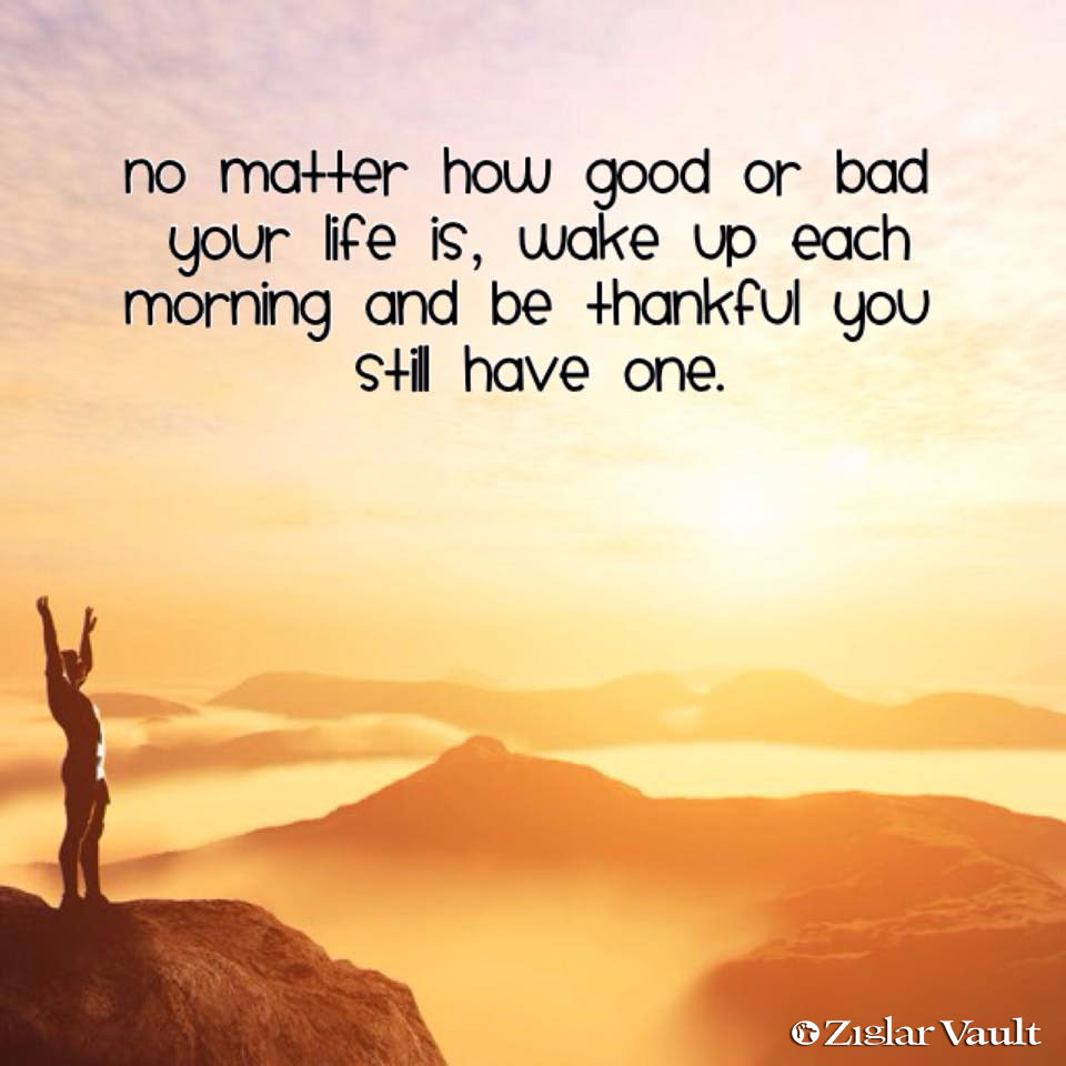 No matter how good or bad your life is Wake up each morning and day