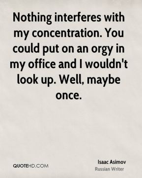 Nothing interferes with my concentration. You could put on an orgy in my office and I wouldn't look up. Well, maybe once. Isaac Asimov