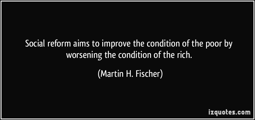 Social reform aims to improve the condition of the poor by worsening the condition of the rich. Martin H. Fischer