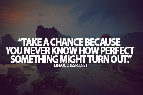 Take a chance because you never know how perfect something can turn out