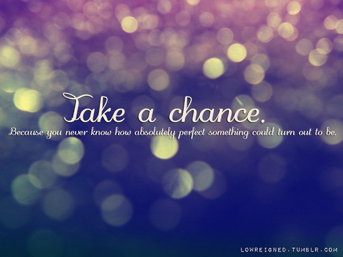 Take a chance, because you'll never know how absolutely great something can turn out to be