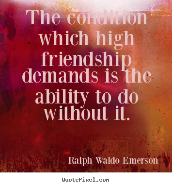 The condition which high friendship demands is ability to do without it. Ralph Waldo Emerson