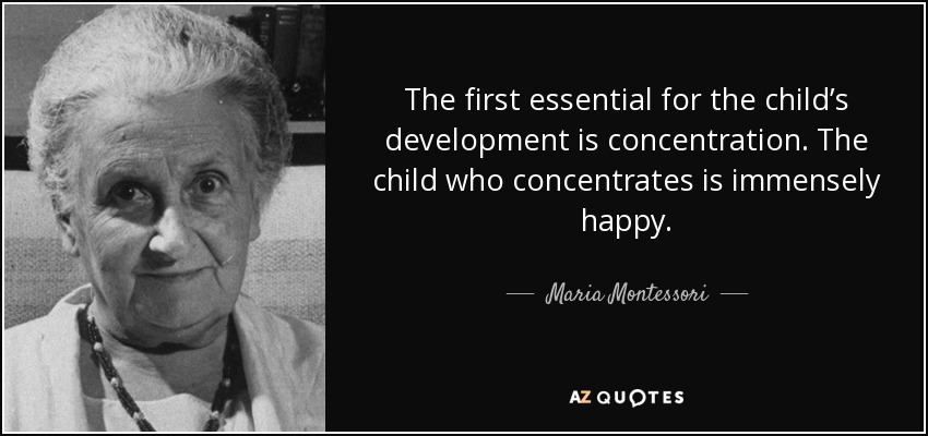 The first essential for the child's development is concentration. The child who concentrates is immensely Happy. Maria Montessori