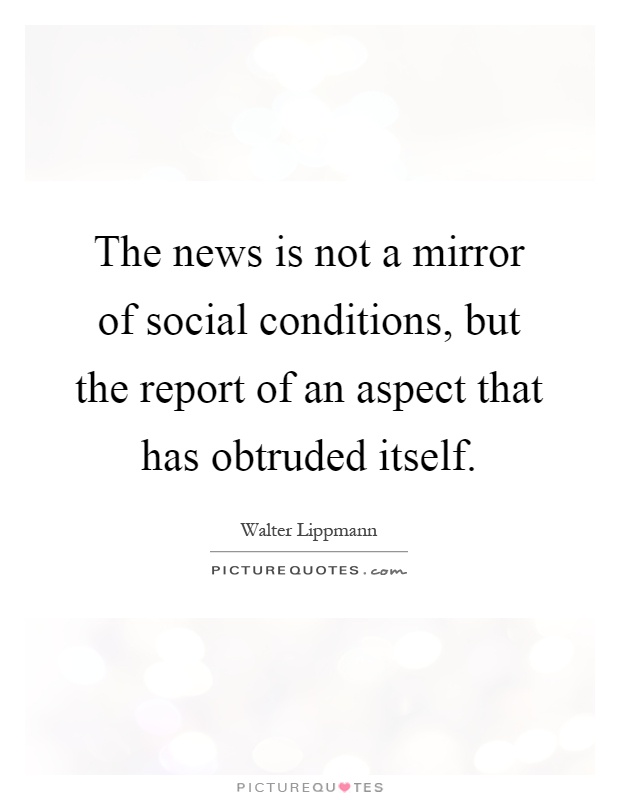 The news is not a mirror of social conditions, but the report of an aspect that has obtruded itself. Walter Lippmann