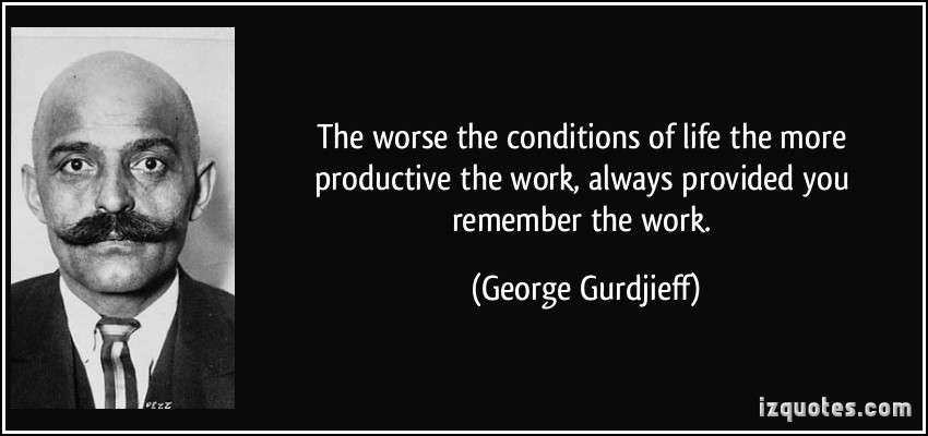 The worse the conditions of life the more productive the work, always provided you remember the work. George Gurdjieff