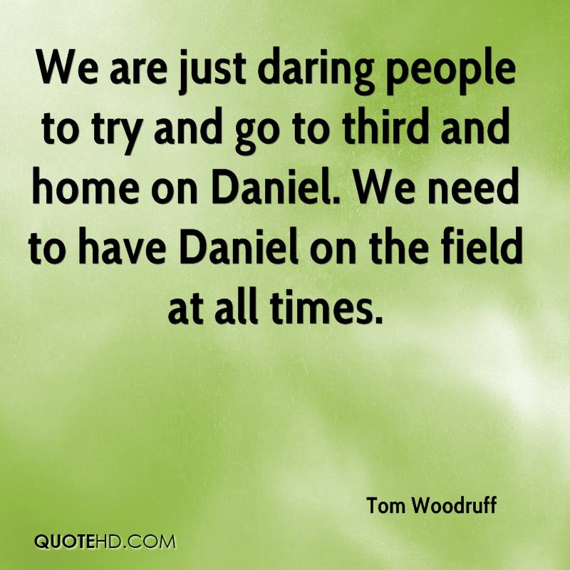 We are just daring people to try and go to third and home on Daniel. We need to have Daniel on the field at all times. Tom Woodruff