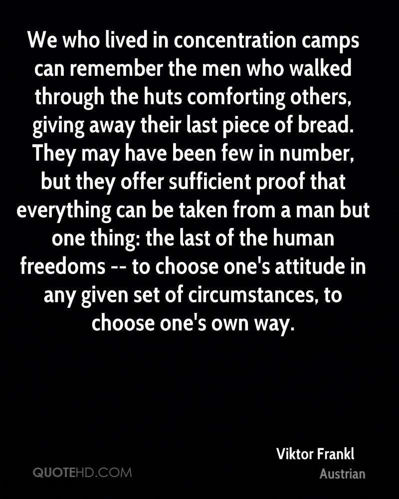 We who lived in concentration camps can remember the men who walked through the huts comforting others, giving away their last piece ... Viktor E. Frankl