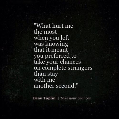 What hurt me the most when you left was knowing that it meant you preferred to take your chances on complete strangers than stay with me another second. Beau Taplin