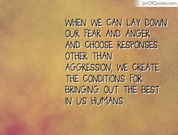 When we can lay down our fear and anger and choose responses other than aggression, we create the conditions for bringing out the best in us..