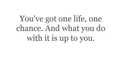 You've got one life, one chance. What you do with it is up to you