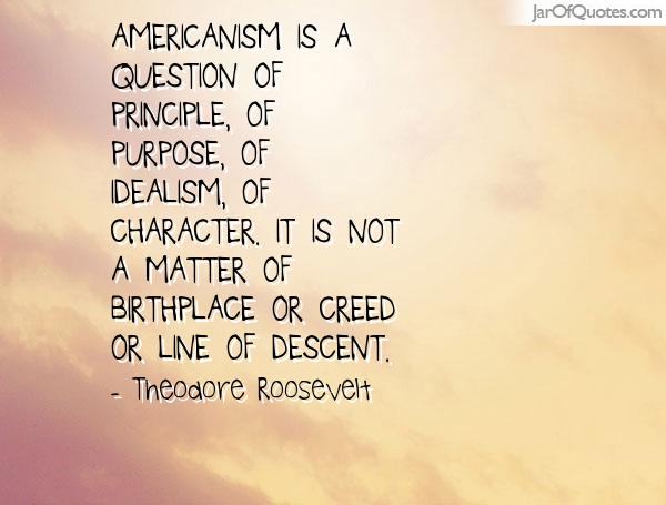 Americanism is a question of principle, of idealism, of character. It is not a matter of birthplace, or creed, or line of descent. Theodore Roosevelt