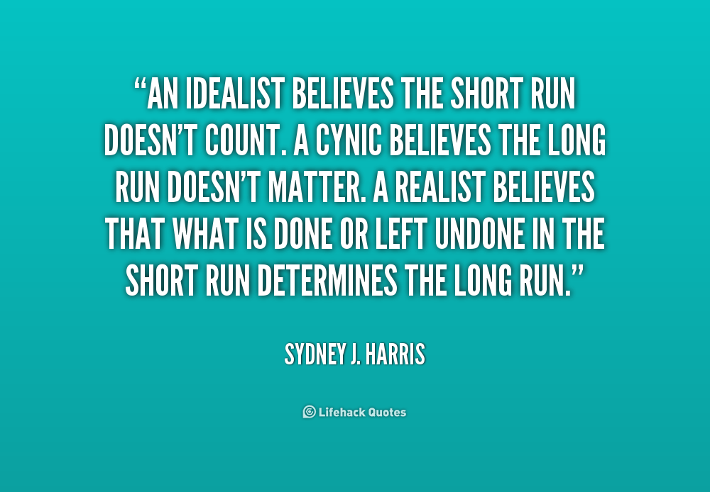 An idealist believes that the short run doesn't count. A cynic believes the long run doesn't matter. A realist believes that what is done or left ... Sydney J. Harris