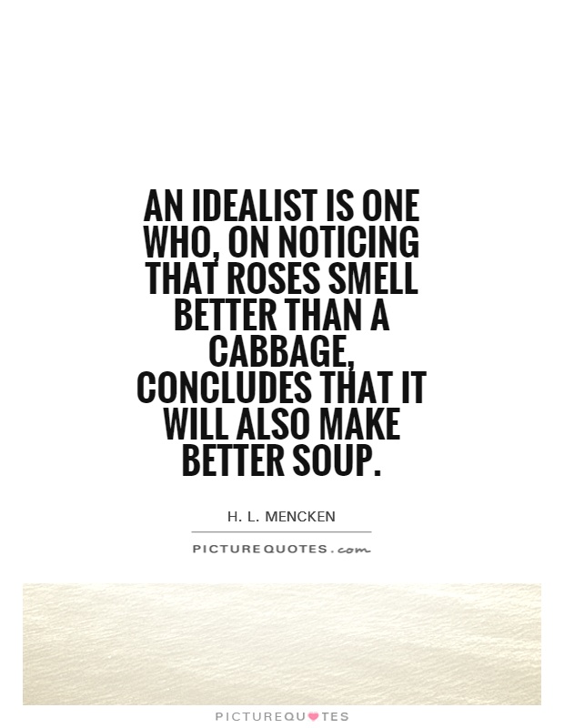 An idealist is one who, on noticing that roses smell better than a cabbage, concludes that it will also make better soup. H. L. Mencken