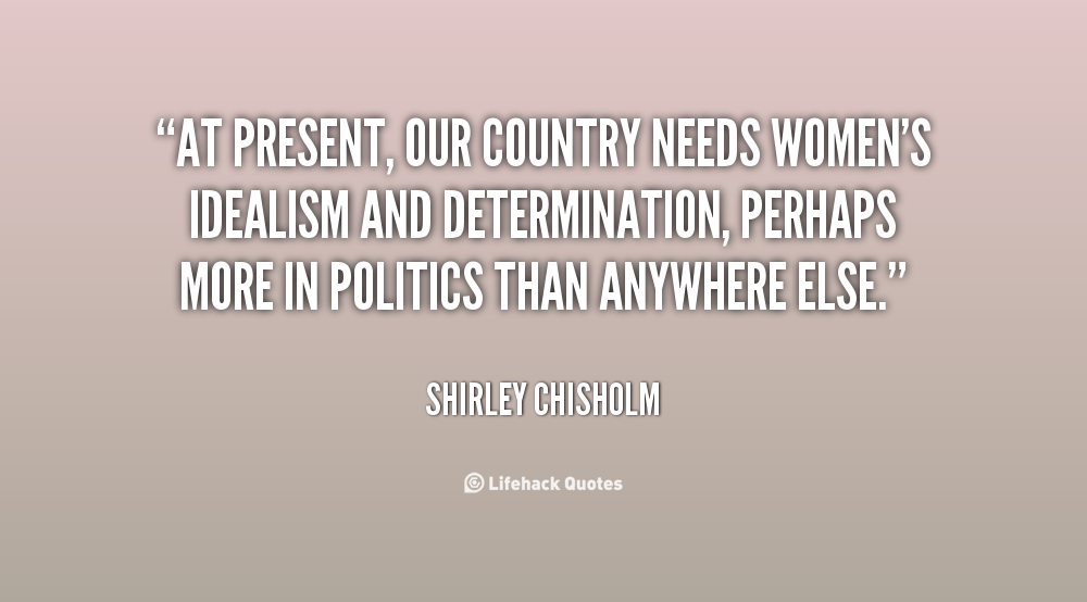 At present, our country needs women's idealism and determination, perhaps more in politics than anywhere else. Shirley Chisholm