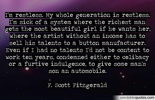 I'm restless. My whole generation is restless. I'm sick of a system where the richest man gets the most beautiful girl if he wants her, where the artist without an ... F. Scott Fitzgerald