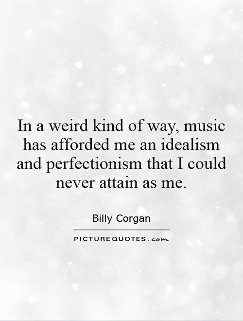 In a weird kind of way, music has afforded me an idealism and perfectionism that I could never attain as me. Billy Corgan