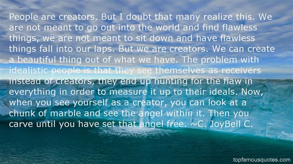 People are creators. But I doubt that many realize this. We are not meant to go out into the world and find flawless things, we are not meant to sit down and have ... C. JoyBell C.