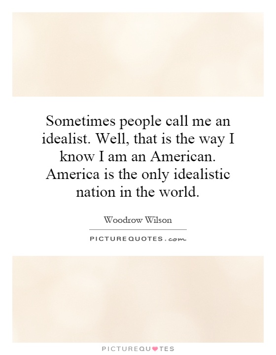 Sometimes people call me an idealist. Well, that is the way I know I am an American. America is the only idealistic nation in the world. Woodrow Wilson