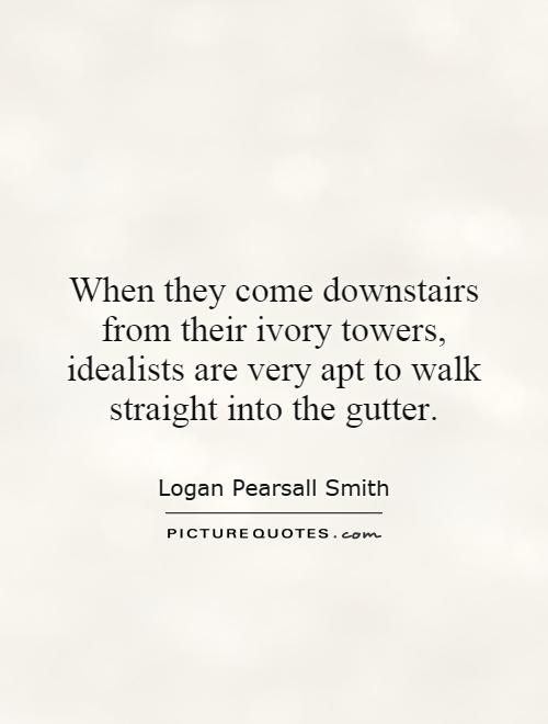 When they come downstairs from their Ivory Towers, idealists are very apt to walk straight into the gutter. Logan Pearsall Smith