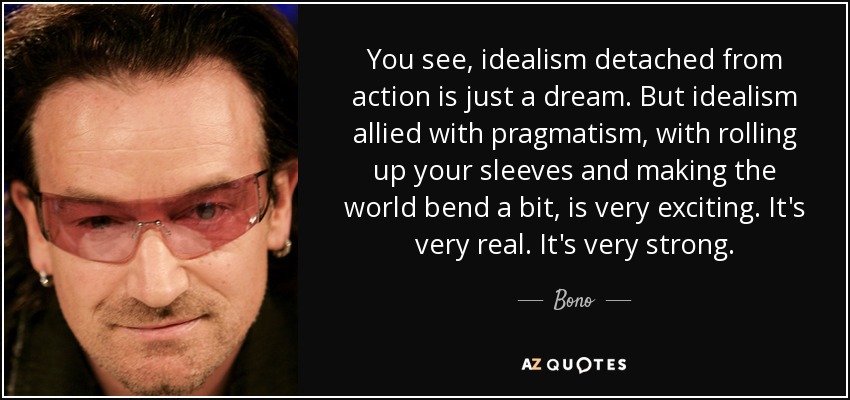 You see, idealism detached from action is just a dream. But idealism allied with pragmatism, with rolling up your sleeves and making the world ... Bono