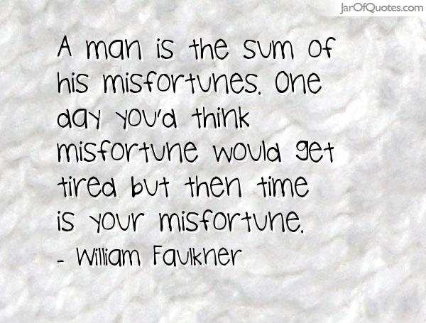 A man is the sum of his misfortunes. One day you’d think misfortune would get tired, but then time is your misfortune. William Faulkner