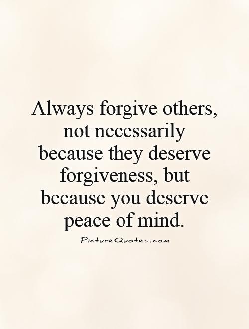 Always forgive others, not necessarily because they deserve forgiveness, but because you deserve peace of mind