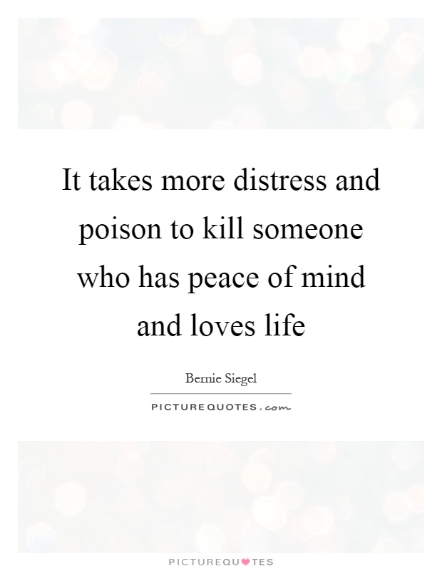 It takes more distress and poison to kill someone who has peace of mind and loves life. Bernie Siegel