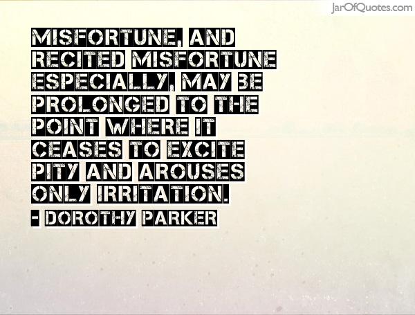 Misfortune, and recited misfortune especially, may be prolonged to that point where it ceases to excite pity and arouses only irritation. Dorothy Parker