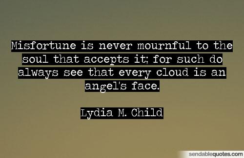 Misfortune is never mournful to the soul that accepts it; for such do always see that every cloud is an angel's face. Lydia M. Child