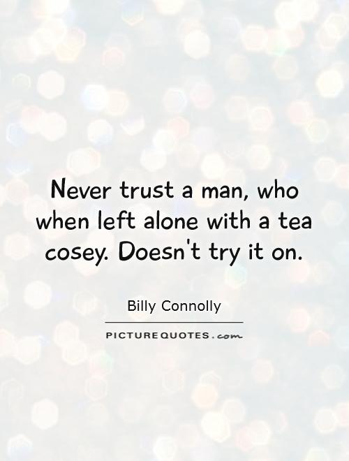 Never trust a man who, when left alone in a room with a tea cozy, doesn't try it on. Billy Connolly