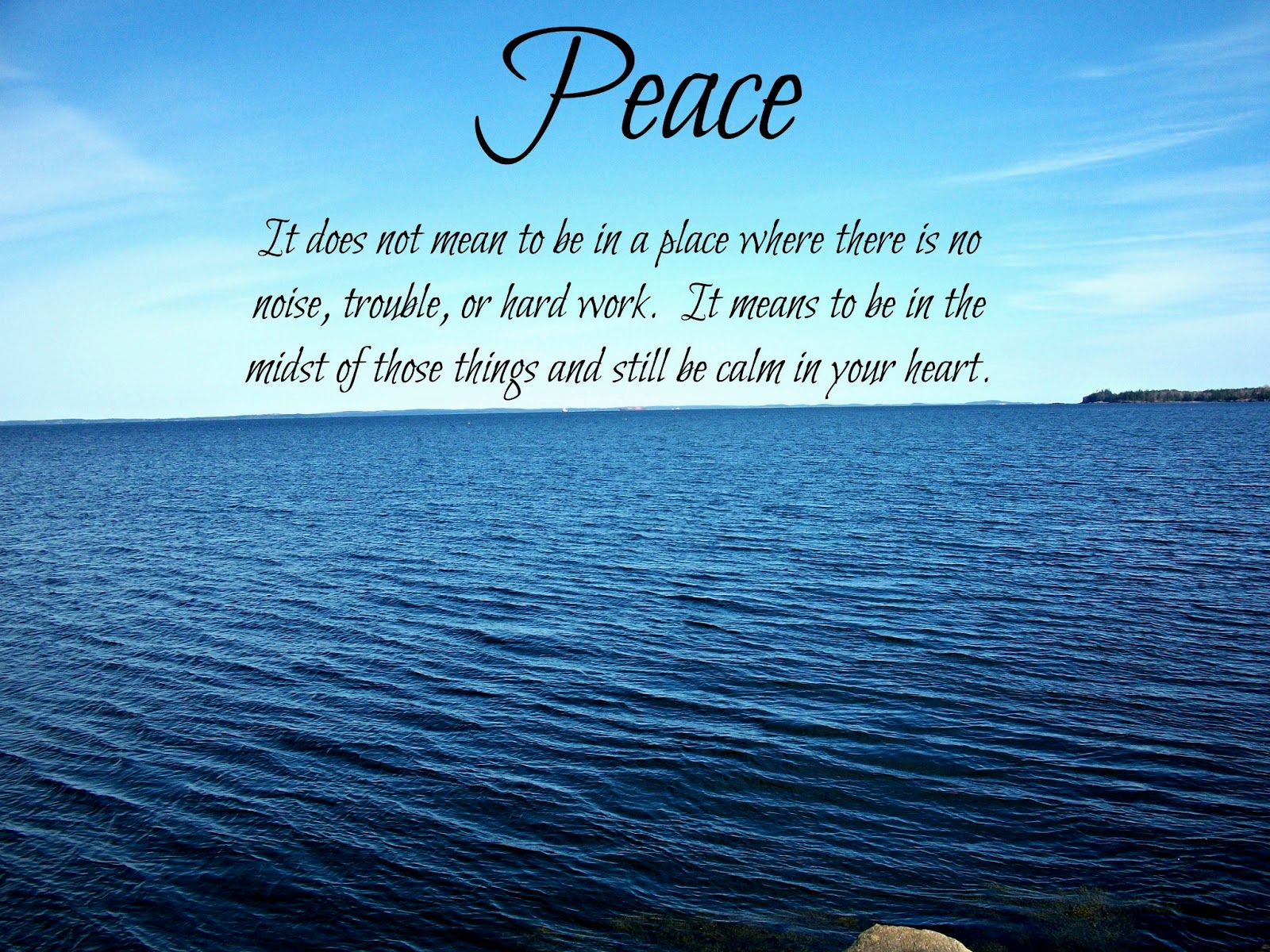 Peace. It does not mean to be in a place where there is no noise, trouble or hard work. It means to be in the midst of those things and still be calm in your heart