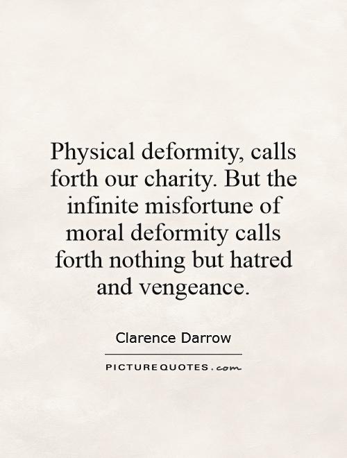 Physical deformity, calls forth our charity. But the infinite misfortune of moral deformity calls forth nothing but hatred and vengeance. Clarence Darrow