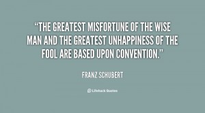 The greatest misfortune of the wise man and the greatest unhappiness of the fool are based upon convention. Franz Schubert