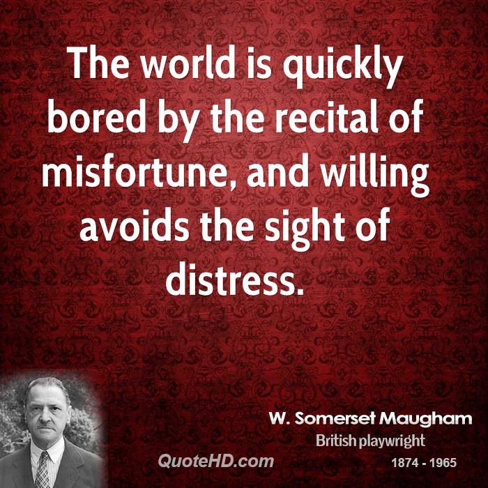 The world is quickly bored by the recital of misfortune, and willing avoids the sight of distress. W. Somerset Maugham