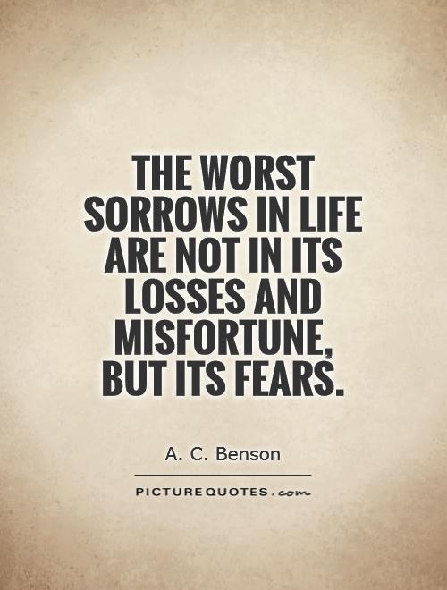 The worst sorrows in life are not in its losses and misfortune, but its fears. A. C. Benson