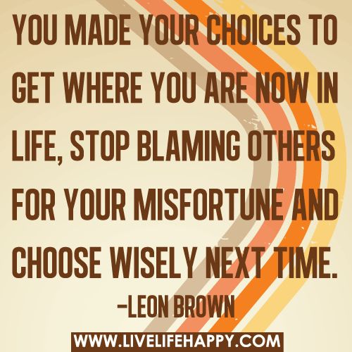 You made your choices to get where you are now in life, stop blaming others for your misfortune and choose wisely next time. Leon Brown