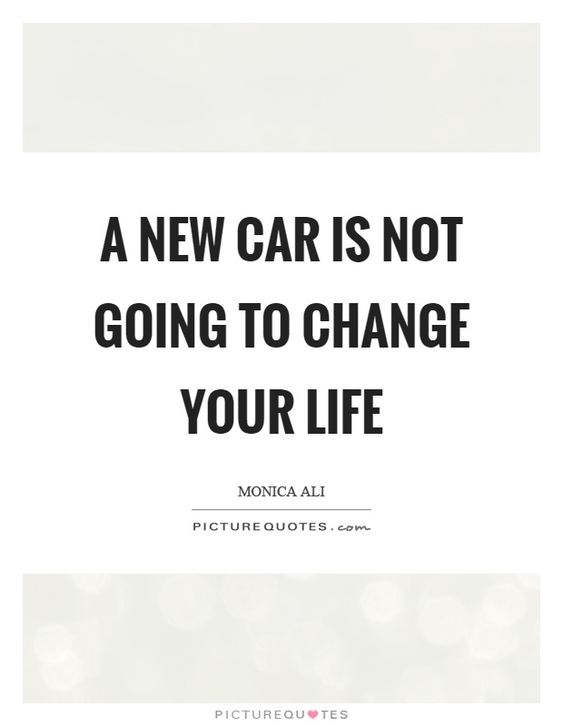 A new car is not going to change your life. Monica Ali