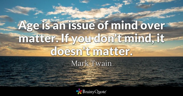 Age is an issue of mind over matter. If you don’t mind, it doesn’t matter. Mark Twain