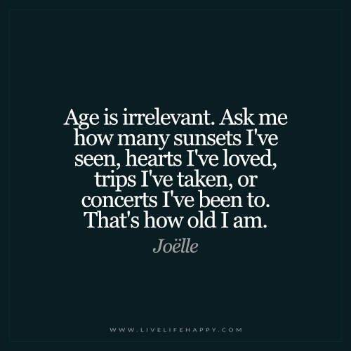 Age is irrelevant. Ask me how many sunsets i’ve seen, hearts i’ve loved, trips i’ve taken, or concerts i’ve been to. THat’s how old i am. – Joelle