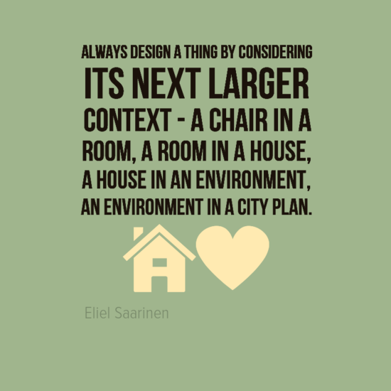 Always design a thing by considering it in its next larger context – a chair in a room, a room in a house, a house in an environment, an environment in a city plan. Eliel Saarinen