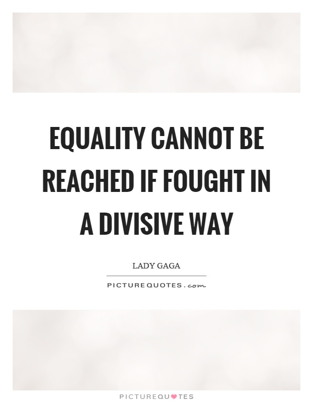 Equality cannot be reached if fought in a divisive way. Lady Gaga