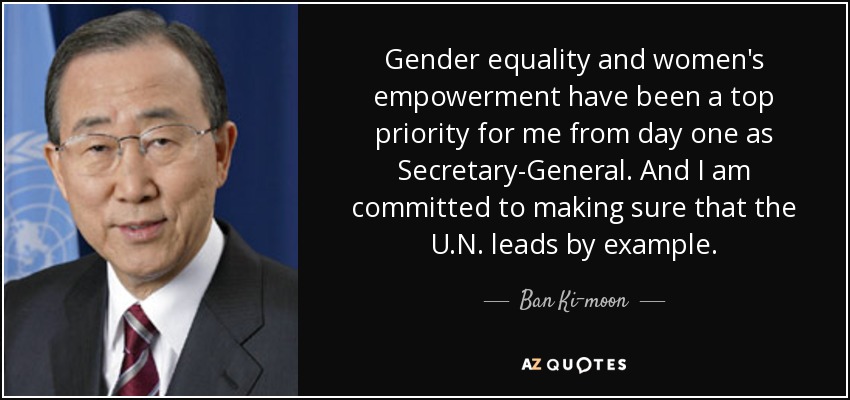 Gender equality and women’s empowerment have been a top priority for me from day one as Secretary-General. And I am committed to making sure that the U.N. leads by example. Bak Ki Moon