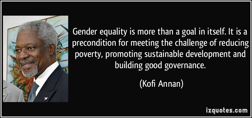 Gender equality is more than a goal in itself. It is a precondition for meeting the challenge of reducing poverty, promoting sustainable development and building good governance. Kofi Annan