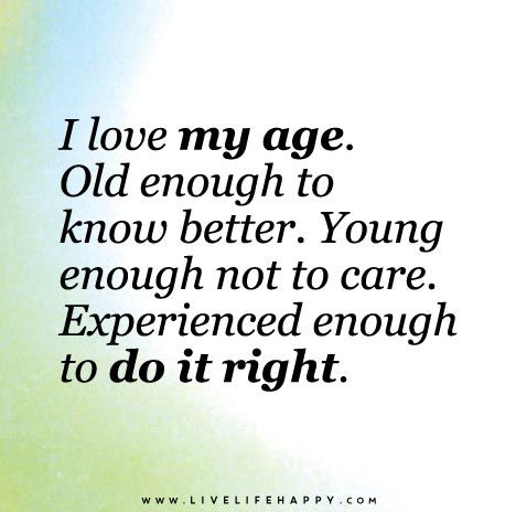 I Love my age. old enough to know better. Young enough not to care. Experienced enough to do it right